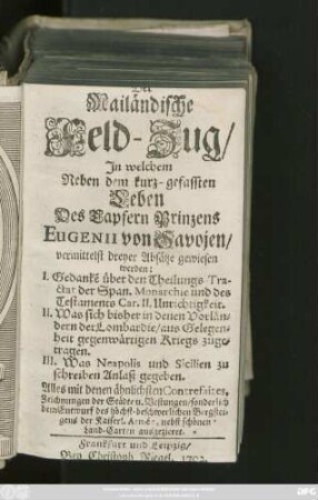 Der Mailändische Feld-Zug, In welchem Neben dem kurz-gefassten Leben des tapfern Prinzens Eugenii von Savojen, vermittelst dreyer Absätze gewiesen werden: I. Gedanke über den Theilungs-Tractat der Span. Monarchie ... II. Was sich bisher in denen Vorländern der Lombardie ... zugetragen III. Was Neapolis und Sicilien zu schreiben Anlaß gegeben. Alles mit denen ähnlichsten Contrefaites, Zeichnungen der Städte u. Vestungen, sonderlich dem Entwurf der höchst-beschwerlichen Bergsteigens der Kaiserl. Armée, nebst schönen Land-Carten ausgezieret