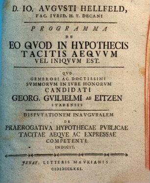 D. Io. Avgvsti Hellfeld, Fac. Ivrid. H. T. Decani, Programma De Eo Qvod In Hypothecis Tacitis Aeqvvm Vel Iniqvvm Est : Qvo Generosi Ac Doctissimi Svmmorvm In Iure Honorvm Candidati Georg. Gvilielmi Ab Eitzen Stadensis Disputationem Inauguralem De Praerogativa Hypothecae Pvblicae Tacitae Aeqve Ac Expressae Competente Indicit