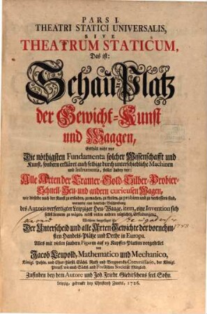 Pars ... Theatri Statici Universalis, 1. Pars I. Theatri Statici Universalis, Sive Theatrum Staticum, Das ist: Schau-Platz der Gewicht-Kunst und Waagen : Enthält nicht nur Die nöthigsten Fundamenta solcher Wissenschafft und Kunst, sondern erkläret auch selbige durch unterschiedliche Machinen und Instrumenta, stellet dabey vor: Alle Arten der Cramer- Gold- Silber- Probier- Schnell- Heu- und andern curieusen Wagen, wie dieselbe nach der Kunst zu erfinden, zu machen, zu theilen, zu probiren und zu verbessern sind, worunter eine deutliche Beschreibung des Autoris verfertigter Leipziger Heu-Waage, item, eine Invention sich selbst bequem zu wägen, nebst vielen andern nützlichen Erfindungen; Welchem beygefüget ist: Der Unterscheid und alle Arten Gewichte der vornehmsten Handels-Plätze und Orthe in Europa