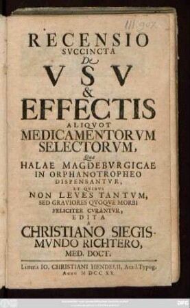 Recensio Svccincta De Vsv & Effectis Aliqvot Medicamentorvm Selectorvm, Quæ Halae Magdebvrgicae In Orphanotropheo Dispensantvr, Et Qvibvs Non Leves Tantvm, Sed Graviores Qvoqve Morbi Feliciter Cvrantvr, Edita A Christiano Siegismvndo Richtero, Med. Doct.