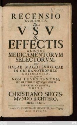 Recensio Svccincta De Vsv & Effectis Aliqvot Medicamentorvm Selectorvm, Quæ Halae Magdebvrgicae In Orphanotropheo Dispensantvr, Et Qvibvs Non Leves Tantvm, Sed Graviores Qvoqve Morbi Feliciter Cvrantvr, Edita A Christiano Siegismvndo Richtero, Med. Doct.