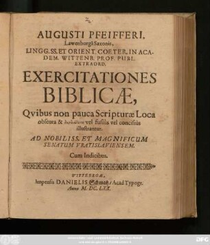 Augusti Pfeifferi, Lawenburga Saxonis, Lingg. SS. Et Orient. Coeter. In Academ. Wittenb. Prof. Publ. Extraord. Exercitationes Biblicae : Quibus non pauca Scripturae Loca obscura & dysdialyta vel fusius vel concisius illustrantur ; Ad Nobiliss. Et Magnificum Senatum Vratislaviensem ; Cum Indicibus