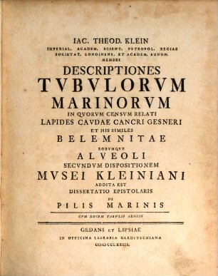 Iac. Theod. Klein Imperial. Academ. Scient. Petropol. Regiae Societat. Londinens. Et Academ. Bonon. Membri Descriptiones Tvbvlorvm Marinorvm : In Qvorvm Censvm Relati Lapides Cavdae Cancri Gesneri Et His Similes Belemnitae Eorvmqve Alveoli Secvndvm Dispositionem Mvsei Kleiniani Addita Est Dissertatio Epistolaris De Pilis Marinis