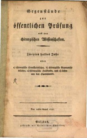 Gegenstände zur öffentlichen Prüfung aus den chirurgischen Wissenschaften : Zweytes halbes Jahr über a) chirurgische Krankheitslehre, b) chirurgische Arzneymittellehre, c) chirurgische Heilkunde, und d) Lehre von den Operationen. Den 29sten August 1797.