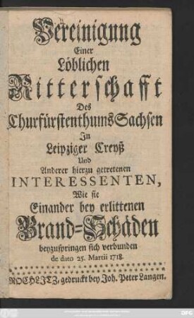 Vereinigung Einer Löblichen Ritterschafft Des Churfürstenthums Sachsen In Leipziger Creyß, Und Anderer hierzu getretenen Interessenten, Wie sie Einander bey erlittenen Brand-Schäden beyzuspringen sich verbunden de dato 25. Martii 1718