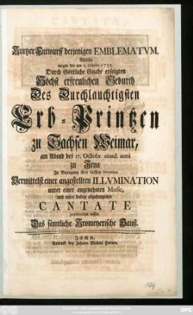 Kurtzer Entwurff derjenigen Emblematvm, Welche wegen der am 1. Octobr. 1735. Durch Göttliche Gnade erfolgten Höchst erfreulichen Geburth Des Durchlauchtigsten Erb-Printzen zu Sachsen Weimar, am Abend des 17. Octobr. eiusd. anni zu Jena Zu Bezeugung ihrer tieffsten Devotion Vermittelst einer angestellten Illvmination unter einer angenehmen Music, und einer dabey abgesungenen Cantate præsentiren lassen Das sämtliche Kromeyerische Hauß