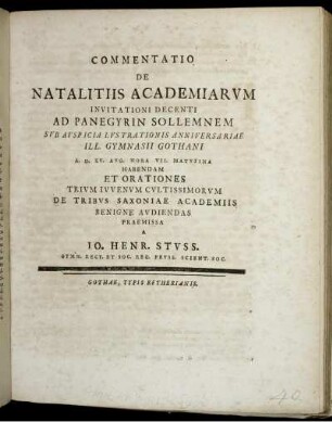 Commentatio De Natalitiis Academiarum Invitationi Decenti Ad Panegyrin Sollemnem Sub Auspicia Lustrationis Anniversariae Ill. Gymnasii Gothani A. D. XV. Aug. Hora VII. Matutina Et Orationes Trium Iuvenum Cultissimorum De Tribus Saxionae Academiis Benigne Audiendas Praemissa A Jo. Henr. Stuss. Gymn. Rect. Et Soc. Reg. Pruss. Scient. Soc. : [P. P. D. XIV. Aug. MDCCXL.]