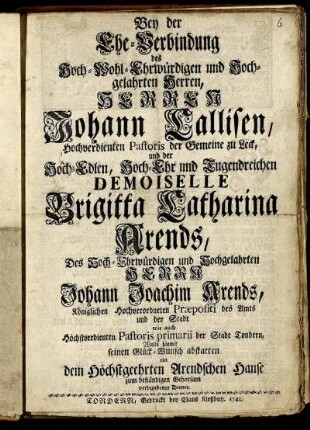 Bey der Ehe-Verbindung des Hoch-Wohl-Ehrwürdigen und Hochgelahrten Herren, Herren Johann Callisen, Hochverdienten Pastoris der Gemeine zu Leck, und der Hoch-Edlen, Hoch-Ehr und Tugendreichen Demoiselle Brigitta Catharina Arends, Des Hoch-Ehrwürdigen und Hochgelahrten Herrn Johann Joachim Arends, Königlichen Hochverordneten Præpositi des Amts und der Stadt wie auch Höchstverdienten Pastoris primarii der Stadt Tondern, Wolte hiemit seinen Glück-Wunsch abstatten ein dem Höchstgeehrten Arendschen Hause zum beständigen Gehorsam verbundener Diener.