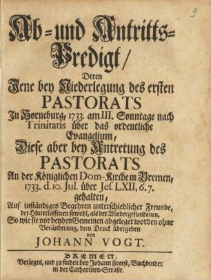 Ab- und Antritts-Predigt, Deren Jene bey Niederlegung des ersten Pastorats In Horneburg, 1733. am III. Sonntage nach Trinitatis über das ordentliche Evangelium, Diese aber bey Antretung des Pastorats An der Königlichen Dom-Kirche in Bremen, 1733. d. 10. Jul. über Jes. LXII, 6.7. gehalten, Auf inständiges Begehren unterschiedlicher Freunde, der Hinterlassenen sowohl, als der Wiedergefundenen, So wie sie vor beyden Gemeinen abgeleget worden ohne Veränderung, dem Druck übergeben