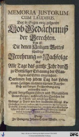 Memoria Justorum Cum Laudibus : Das in Segen ewig grünende Lob-Gedächtnuß der Gerechten. Das ist: Die denen Heiligen Gottes schuldige Verehrung und Nachfolge Auf Alle Tage das gantze Jahr durch zu Gottseliger Erbauung der Glaubigen auf Erden eingerichtet; Darinnen bey jedem Tag das Leben eines Heiligen in einem schönen Kupferstich und kurtzer Beschreibung artig entworffen wird; Samt beygefügten Lehren und Moralischen Anmerckungen, nachdencklichen Sprüchen der H. Schrifft, und andächtigen Gebeten