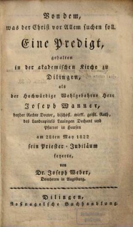 Von dem, was der Christ vor Allem suchen soll : Eine Predigt, gehalten in der akademischen Kirche zu Dilingen, als der Hochwürdige Wohlgebohrne Herr Joseph Wanner, ... am 28ten May 1822 sein Priester-Jubiläum feyerte
