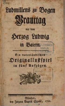 Ludmillens zu Bogen Brauttag mit Herzog Ludwig in Baiern : Ein vaterländisches Originallustspiel in fünf Aufzügen