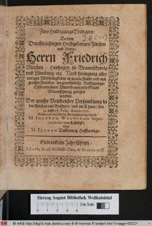 Zwo HuldigungsPredigten: Da dem Durchleuchtigsten Hochgebornen Fürsten und Herrn/ Herrn Friedrich Ulrichen/ Hertzogen zu Braunschweig und Lüneburg/ etc. Nach hinlegung aller vorigen Mißhelligkeiten in gutem Friede und mit grossen Freuden/ der gewöhnliche HuldigungsEydt von ihren Unterthanen dero Stadt Braunschweig geleistet worden : Bey grosser Volckreicher Versamblung in der Kirchen zum Brüdern/ und im Thum/ den 16. und 17. Febr. Anno 1616.