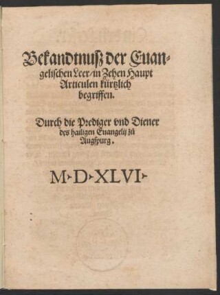 Bekandtnusz der Euan=||gelischen Leer/ in Zehen Haupt||Articulen kürtzlich || begriffen.|| Durch die Prediger vnd Diener || des hailigen Euangelij z°u || Augspurg.||