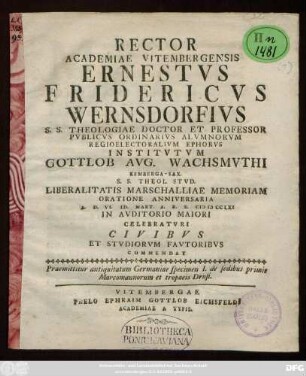 Specimen 1: Rector Academiae Vitembergensis Ernestvs Fridericvs Wernsdorfivs S.S. Theologiae Doctor Et Professor Pvblicvs Ordinarivs ... Institvtvm Gottlob Avg. Wachsmvthi Kemberga-Sax. S.S. Theol. Stvd. ... A. D. VI. Id. Mart. A. R. S. MDCCLXI In Avditorio Maiori Celebratvri Civibvs Et Stvdiorvm Favtoribvs Commendat : Praemittitur antiquitatum Germaniae specimen I. de sedibus primis Marcomannorum et tropaeis Drusi