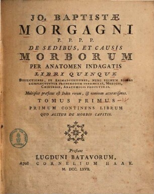 Jo. Baptistae Morgagni ... De Sedibus, Et Causis Morborum Per Anatomen Indagatis : Libri Quinque ; Dissectiones, Et Animadversiones, Nunc Primum Editas Complectuntur Propemodum Innumeras, Medicis, Chirurgis, Anatomicis Profuturas. Multiplex præfixus est Index rerum, nominum accuratissimus, Tomus Primus. Primum Continens Librum Quo Agitur De Morbis Capitis