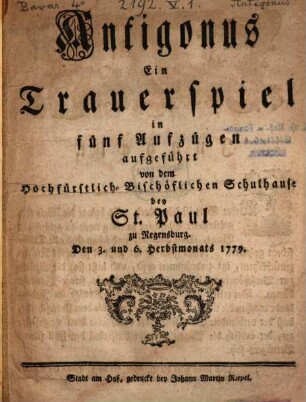 Antigonus : Ein Trauerspiel in fünf Aufzügen aufgeführt von dem Hochfürstlich-Bischöflichen Schulhause bey St. Paul zu Regensburg den 3. und 6. Herbstmonats 1779.