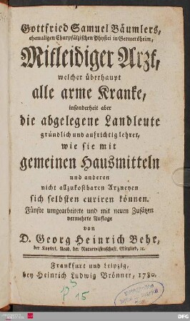 Gottfried Samuel Bäumlers, ehemaligen Churpfälzischen Physici in Germersheim, Mitleidiger Arzt : welcher überhaupt alle arme Kranke, insonderheit aber die abgelegene Landleute gründlich und aufrichtig lehret, wie sie mit gemeinen Hausmitteln und anderen nicht allzukostbaren Arzneyen sich selbsten curiren können