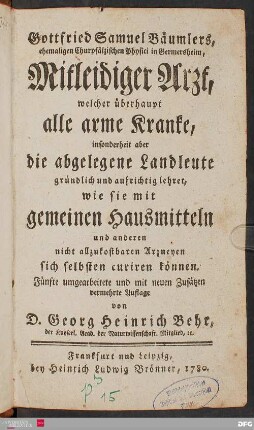 Gottfried Samuel Bäumlers, ehemaligen Churpfälzischen Physici in Germersheim, Mitleidiger Arzt : welcher überhaupt alle arme Kranke, insonderheit aber die abgelegene Landleute gründlich und aufrichtig lehret, wie sie mit gemeinen Hausmitteln und anderen nicht allzukostbaren Arzneyen sich selbsten curiren können