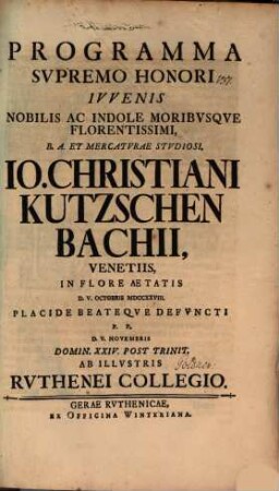 Programma supremo honori iuvenis nobilis ac indole moribusque florentissimi, B. A. et mercaturae studiosi, Io. Christiani Kutzschenbachii, Venetiis in flore aetatis d. V. Octobris ... defuncti, P. P. d. V. Novembris ... ab illustris Ruthenei collegio : [Inest defuncti vitae curriculum]