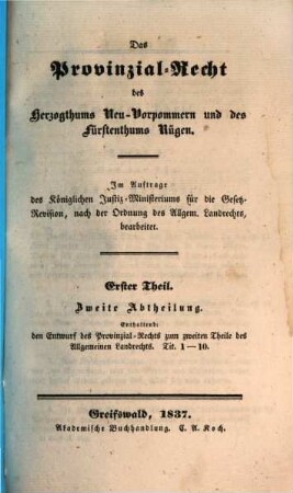 Das Provinzial-Recht des Herzogthums Neu-Vorpommern und des Fürstenthums Rügen : Im Auftrage des Königlichen Justiz-Ministeriums für die Gesetz-Revision, nach der Ordnung des Allgem. Landrechts, aus amtlichen Quellen bearb., 1,2. Enthaltend den Entwurf des Provinzial-Rechts zum zweiten Theile des Allgemeinen Landrechts. Tit. 1 - 10