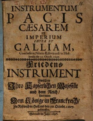 Instrumentum Pacis Caesarem Et Imperium Inter Et Galliam, Conclusae in Palatio Risvvicensi in Hollandia die 30. Octob. 1697 : = Friedens-Instrument Zwischen Ihro Kayserlichen Majestät und dem Reich, Und dann Dem Könige in Franckreich, Zu Rißwich in Holland den 30. Octobr. 1697. geschlossen
