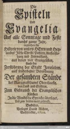 Die Episteln Und Evangelia Auf alle Sontage und Feste durchs gantze Jahr : ingleichen die Historie von unseres Herrn und Heylands Jesu Christi Paßion, Aufferstehung und Himmelfarth aus denen vier Evangelisten sambt der Zerstöhrung Jerusalem, auff sonderbahre Verordnung Der gesambten Stände des Marggraffthums Ober-Lausitz, von Land und Städten, Zum Gebrauch der Evangelischen Kirchen In die Wendische Sprache übersetzet