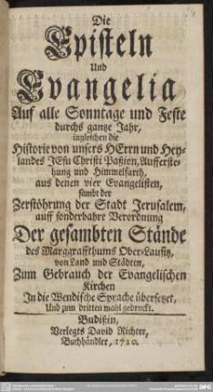 Die Episteln Und Evangelia Auf alle Sontage und Feste durchs gantze Jahr : ingleichen die Historie von unseres Herrn und Heylands Jesu Christi Paßion, Aufferstehung und Himmelfarth aus denen vier Evangelisten sambt der Zerstöhrung Jerusalem, auff sonderbahre Verordnung Der gesambten Stände des Marggraffthums Ober-Lausitz, von Land und Städten, Zum Gebrauch der Evangelischen Kirchen In die Wendische Sprache übersetzet