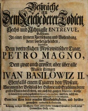 Gespräche In Dem Reiche derer Todten, Sechs und Achtzigste Entrevuë, Bestehende, In einer fernern Fortsetzung und Vollendung derer vorhergehenden, Zwischen Dem vortreflichen Moscowitischen Czaar Petro Magno, Und Dem zwar auch grossen, aber über alle Massen strengen Ivan Basilowiz II. Ebenfalls einem Czaaren von Moscau : Worinnen der Beschluß der Historie und Erzehlung derer grossen Thaten des Erstern, wie auch der gantzen Materie, welche in denen drey vorhergehenden Entrevuën tractiret worden, nebst vielen andern sonderbaren und wichtigen Discursen enthalten. Samt dem Kern derer neuesten Merckwürdigkeiten, und darüber gemachten curieusen Reflexionen