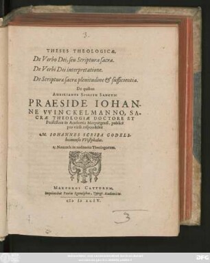 THESES THEOLOGICAE.|| De Verbo Dei, seu Scriptura sacra.|| De Verbi Dei interpretatione.|| De Scripturae sacrae plenitudine et sufficientia.|| De quibus || ... PRAESIDE IOHAN-||NE VVINCKELMANNO, SA-||CRAE THEOLOGIAE DOCTORE ET || Professore in Academia Marpurgensi, publicè || pro virili respondebit || M. IOHANNES SCRIBA GODELS-||heimensis VVestphalus.|| 15. Nouemb. ... ||
