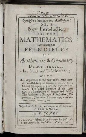 Synopsis Palmariorum Matheseos : or, a New Introduction to the mathematics ; Containing the principles of Arithmetic & Geometry Demonstrated, In a Short and Easie Method ; with Their Application to the most Useful Parts thereof ; As, Resolving of Equations, Infinite Series, Making the logarithmes, Interest, Simple and Compound; The Chief Properties of the Conic Sections; Mensuration of Surfaces and Solids; The Fundamental Precepts of Perspective; Trigonometry; The Laws of Motion apply'd to Mechanic Powers, Gunnery, &. ; Design'd for the Benefit, and adapted to the Capacities of beginners