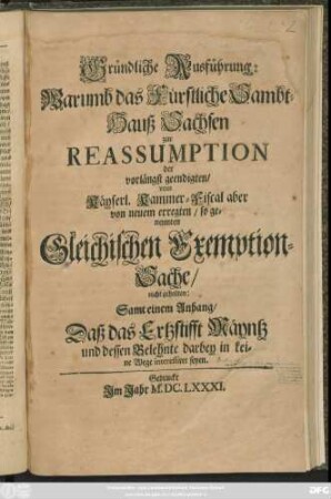 Gründliche Ausführung: Warumb das Fürstliche Sambt-Hauß Sachsen zur Reassumption der vorlängst geendigten/ vom Käyserl. Kammer-Fiscal aber von neuem erregten/ so genennten Gleichischen Exemption-Sache/ nicht gehalten : Samt einem Anhang/ Daß das Ertzstifft Mäyntz und dessen Belehnte darbey in keine Wege interessiret seyen
