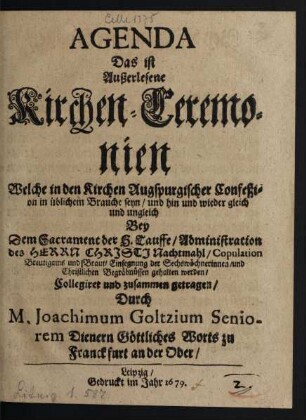 Agenda Das ist Außerlesene Kirchen-Ceremonien : Welche in den Kirchen Augspurgischer Confeßion in üblichem Brauche seyn/ und hin und wieder gleich und ungleich Bey Dem Sacrament der H. Tauffe/ Administration des Herrn Christi Nachtmahl/ Copulation Breutigams und Braut/ Einsegnung der Sechswöchnerinnen/ und Christlichen Begräbnüssen gehalten werden