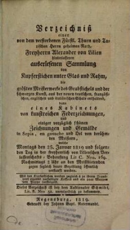 Verzeichniß einer von dem verstorbenen Fürstl. Thurn und Taxischen Herrn geheimen Rath, Freyherrn Alexander von Lilien hinterlassenen auserlesenen Sammlung von Kupferstichen unter Glas und Rahm : die größten Meisterwerke ... aus der neuen teutschen, französischen, englischen und italiänischen Schule enthaltend, ... welche Montags den 25. Januar 1819 und folgenden Tag ... öffentlich verkauft werden