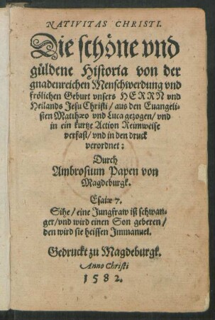 NATIVITAS CHRISTI.|| Die schöne vnd || güldene Historia von der || gnadenreichen Menschwerdung vnd || frölichen Geburt vnsers HERRN vnd || Heilands Jesu Christi/ aus den Euangeli=||sten Matthaeo vnd Luca gezogen/ vnd || in ein kurtze Action Reimweise || verfast/ vnd in den druck || verordnet:|| Durch || Ambrosium Papen von || Magdeburgk.|| ... ||