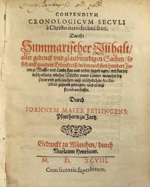 Compendivm Cronologicvm Secvli à Christo nato decimi sexti, Das ist: Summarischer Inhalt aller gedenck vnd glaubwirdigen Sachen, so sich auff gantzem Erdenkreiß, in den nechsten hundert Jaren zu Wasser und Landt, hin und wider zugetragen : mit kurtzer beschreibung etlicher Völcker vnnd Länder mancherley sitten vnd gebräuchen, auß ansehelichen Authoribus zusamb getragen, vnd in dise formb verfasset