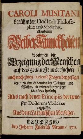 Caroli Musitani berühmten Doctoris Philosophiæ und Medicinæ Von denen WeiberKranckheiten worinnen die Erzeigung der Menschen auf das genaueste untersuchet, auch noch zwey curieuse Fragen beygefüget deren die eine de Semine der Männer und Weiber, die andere aber von dem Menstruo handelt. Alles nach denen Principiis der neuesten Doctorum Medicinæ abgefasset. Aus dem Lateinischen übersetzt