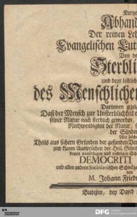 Kurtze Abhandlung Der reinen Lehre unserer Evangelischen Lutherischen Kirche Von der Sterblichkeit und dem leiblichen Tode des Menschlichen Geschlechts : Darinnen gezeiget wird: Daß der Mensch zur Unsterblichkeit erschaffen, durch die Sünde aber seiner Natur nach sterblich geworden, und also der Tod eigentlich keine Nothwendigkeit der Natur, sondern eine üble Frucht der Sünden sey, Wie solches Theils aus sichern Gründen der gesunden Vernunfft vornehmlich aber aus ... der Heil. Schrifft überzeugend erwiesen und von denen ... Schwürigkeiten des ... Democriti Redivivi und allen andern Socinianischen Schwätzern ... vertheidiget worden
