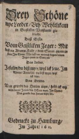 Drey Schöne nye Leeder/ Uth Wehltlikem in Geistliken Vorstandt gebracht : Daß Erste. Vom Geistliken Jeger ... Im Thone: Mit lust vor weinich dagen/ einem Jeger quam in Sinn/ etc. Das Ander. Jesulin/ du bist myn/ wyl ick leue. Im Thone: Annelin/ du bist myn/ wyl ick leue. Das Dritte. Van grundt des Herten myn/ ... Im Thone: Van grundt des Herren myn/ etc.