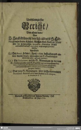 Umbständiglicher Bericht, Von allem dem, Was S. Saalfeld sowohl vor sich, als nebst S. Hildburghausen beym Käyserl. Reichs-Hof-Rath zu Wien, über der Coburgischen Succession einwenden müssen und doselbst darauff concludiret, auch ausgelassen worden sey, betreffende (1.) Den Recess, so den 6. April, 1699. ... gemacht worden: (2.) Die Turbationes, welche S. Meinungen in der von S. Hildburghausen und S. Saalfeld ... Possession des verledigten Fürstenthums Coburg vorgenommen, und darmit sich eine Provisional-Administration dessleben zueignen wollen: (3.) Das von S. Meinungen ... sub & obreptirte Mandatum S. C.