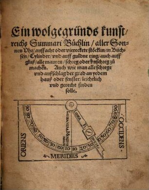 Ein wolgegründs kunstreichs Summari Büchlin, aller Sonnen Vhr, auff acht oder viereckete stöcklin, in Büchsen, Cylinder, vnd auff guldne ring, auch auff glaß, alle mauren, schreg oder vnschreg zu machen. Auch wie man alle schrege vnd außschlag der grad an yedem hauß oder fenster, leichtlich vnd gerecht finden solle