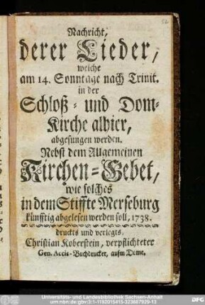 Nachricht, derer Lieder, welche am 14. Sonntage nach Trinit. in der Schloß- und Dom-Kirche alhier, abgesungen werden : Nebst dem Allgemeinen Kirchen-Gebet, wie solches in dem Stiffte Merseburg künfftig abgelesen werden soll, 1738.