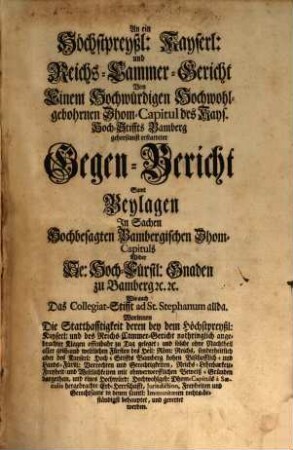 An ein Höchstpreyßl. Kayserl. und Reichs-Cammer-Gericht Von Einem Hochwürdigen Hochwohlgebohrnen Dhom-Capitul des Kays. Hoch-Stiffs Bamberg gehorsamst erstatteter Gegen-Bericht : Samt Beylagen In Sachen Hochbesagten Bambergischen Dhom-Capituls Wider Se. Hoch-Fürstl. Gnaden zu Bamberg [et]c. [et]c. Wie auch Das Collegiat-Stifft ad St. Stephanum allda. Worinnen Die Statthafftigkeit deren bey dem Höchstpreyßl: Kayserl. und des Reichs-Cammer-Gericht nothriglich angebrachter Klagen offenbahr zu Tag geleget ... behauptet und gerettet werden