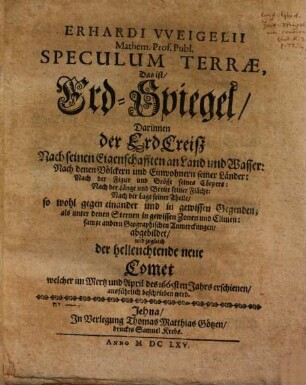 Erhardi Vveigelii Mathem. Prof. Publ. Speculum Terrae, Das ist, Erd-Spiegel : Darinnen der ErdCreisz Nach seinen Eigenschafften an Land und Wasser: Nach denen Völckern und Einwohnern seiner Länder: Nach der Figur und Grösse seines Cörpers: Nach der Länge und Breite seiner Fläche: Nach der Lage seiner Theile, so wohl gegen einander und in gewissen Gegenden; als unter denen Sternen in gewissen Zonen und Climen: sampt andern Geographischen Anmerckungen, abgebildet, und zugleich der helleuchtende neue Comet welcher im Mertz und April des 1665sten Jahrs erschienen, ausführlich beschrieben wird
