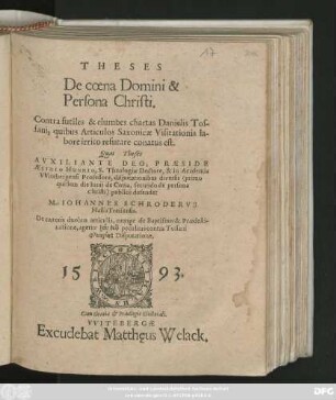 THESES || De coena Domini & || Persona Christi.|| Contra futiles & elumbes chartas Danielis Tos-||sani, quibus Articulos Saxonicae Visitationis la-||bore irrito refutare conatus est.|| Quas Theses || ... PRAESIDE || AEGIDIO HUNNIO, S.Theologiae Doctore, & in Academia || VVitebergensi Professore, disputationibus diversis publicè defendet || M. IOHANNES SCHRODERVS || Hasso Treisensis.|| De caeteris duobus articulis, nempe de Baptismo & Praedesti-||natione, agetur ... peculiari ... || Disputatione.||