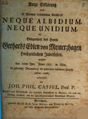 Kurze Erklärung einer in Bremen befindlichen Aufschrift Neque Albidium neque Unidium : bei Gelegenheit des Herrn Gerhards Edlen von Meinerzhagen Hochzeitlichen Jubelfestes, welches den 12ten Jun. Anno 1761. in Cöln bei zahlreicher Versammlung der gesammten vornehmen Familie gefeiert wurde