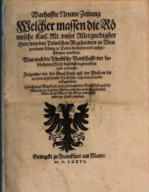 Warhaffte Neuwe Zeitung Welcher massen die Römische Kais. Mt. vnser Allergnedigster Herr, von den Polnischen Abgesandten in Wien zu einem König in Polen declarirt vnd außgeschryen worden : Was auch die Türckische Bottschafft vor beschehener Wahl daselbsten geworben vnd anbracht: Folgends, wie der GroßFürst auß der Moscaw die an jnen abgesandte Türckische Legation tractirt vnd gehalten: Letzlich was Bäpstliche heiligkeit vnd der Großfürst auß der Moscaw, auch andere Fürsten vnd Herrn, höchstgedachter Röm. Kais. Maiest. für Steur vnd Hülff wider jre Feind zugesagt