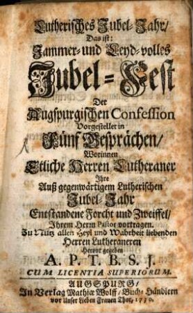 Lutherisches Jubel-Jahr, Das ist: Jammer- und Leyd-volles Jubel-Fest Der Augspurgischen Confession : Vorgestellet in Fünf Gesprächen, Worinnen Etliche Herren Lutheraner Ihre Auß gegenwärtigem Lutherischen Jubel-Jahr Entstandene Forcht und Zweiffel, Ihrem Herrn Pastor vortragen