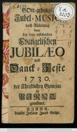 Gott-geheiligte Jubel-Music nach Anleitung derer bey dem instehenden Evangelischen Jubilæo und Danck-Feste 1730. der Christlichen Gemeine in Pirna gewidmet