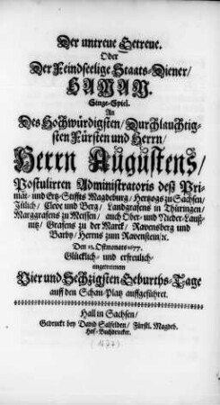 Der untreue Getreue. Oder Der Feindseelige Staats-Diener/ Haman : Singe-Spiel. An Des ... Herrn Augustens/ Postulirten Administratoris deß Primat- und Ertz-Stiffts Magdeburg/ Hertzogs zu Sachsen ... Den 13. Ostmonats 1677. Glücklich- und erfreulich- eingetretenem Vier und Sechzigsten Geburths-Tage auf den Schau-Platz auffgeführet